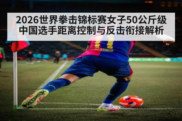 2026世界拳击锦标赛女子50公斤级 中国选手距离控制与反击衔接解析