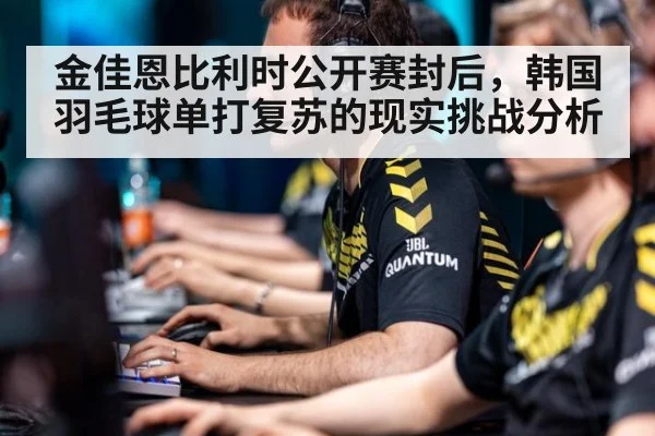 金佳恩比利时公开赛封后,韩国羽毛球单打复苏的现实挑战分析